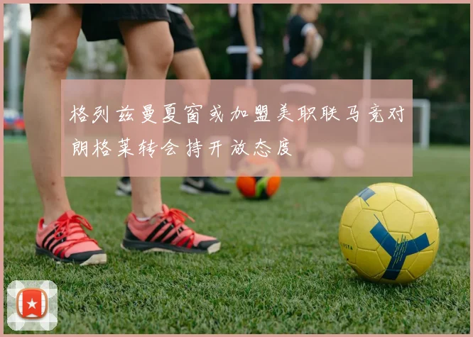 格列兹曼夏窗或加盟美职联马竞对朗格莱转会持开放态度