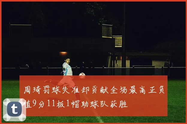 周琦罚球失准却贡献全场最高正负值9分11板1帽助球队获胜