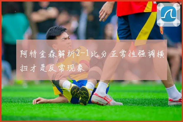 阿特金森解析2-1比分正常性强调横扫才是反常现象