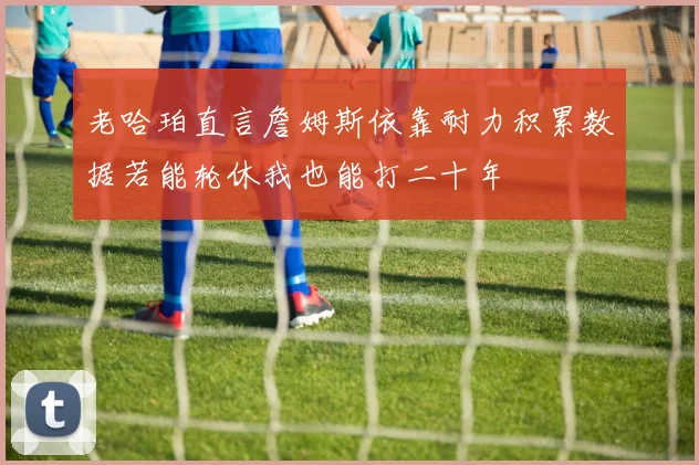 老哈珀直言詹姆斯依靠耐力积累数据若能轮休我也能打二十年