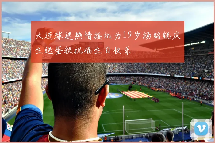 大连球迷热情接机为19岁杨铭锐庆生送蛋糕祝福生日快乐