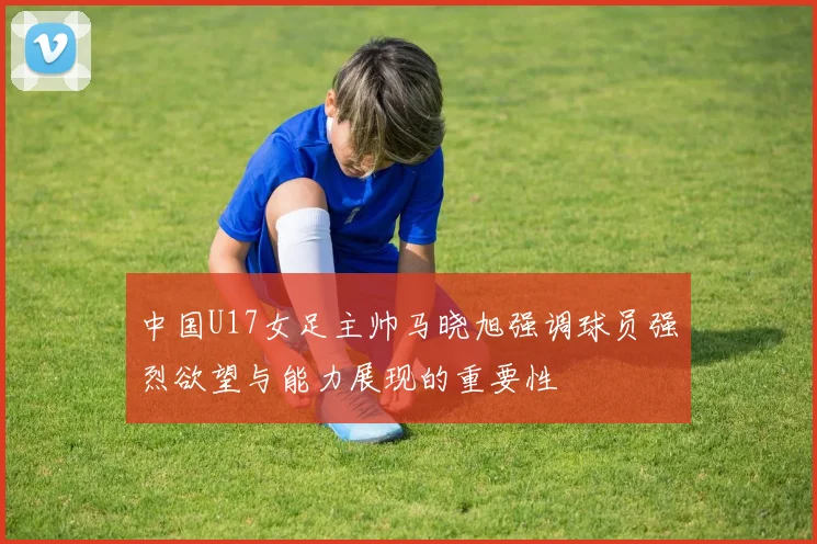 中国U17女足主帅马晓旭强调球员强烈欲望与能力展现的重要性