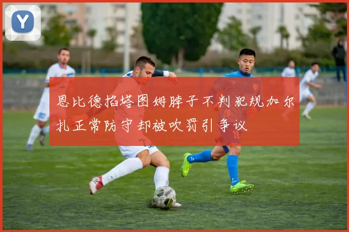 恩比德掐塔图姆脖子不判犯规加尔扎正常防守却被吹罚引争议