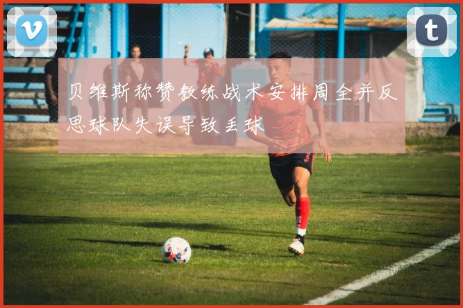 贝维斯称赞教练战术安排周全并反思球队失误导致丢球