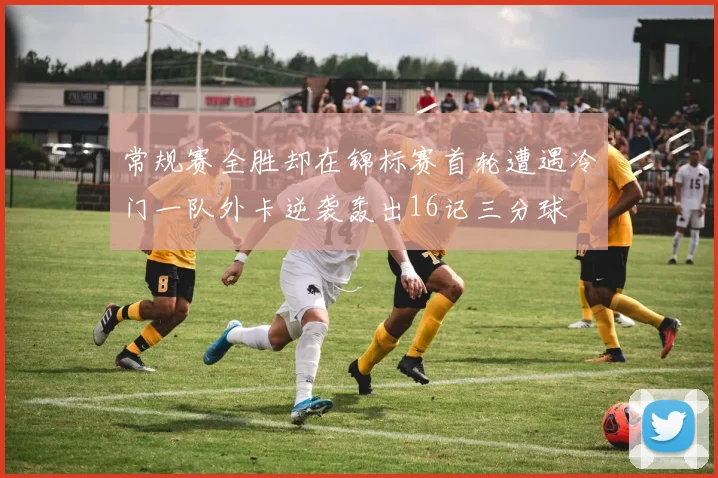 常规赛全胜却在锦标赛首轮遭遇冷门一队外卡逆袭轰出16记三分球