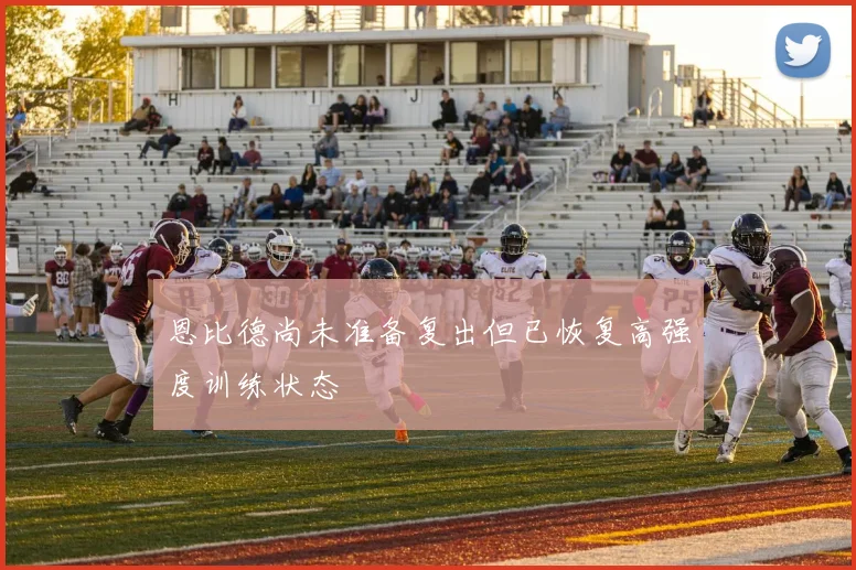 恩比德尚未准备复出但已恢复高强度训练状态