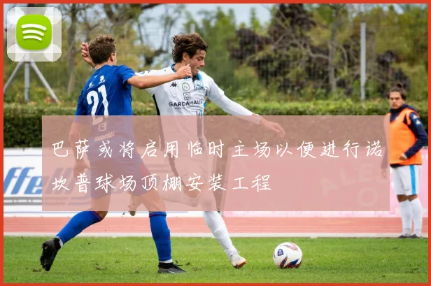 巴萨或将启用临时主场以便进行诺坎普球场顶棚安装工程