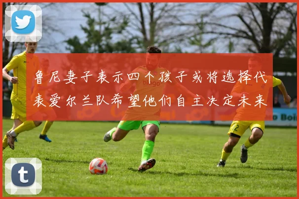 鲁尼妻子表示四个孩子或将选择代表爱尔兰队希望他们自主决定未来方向
