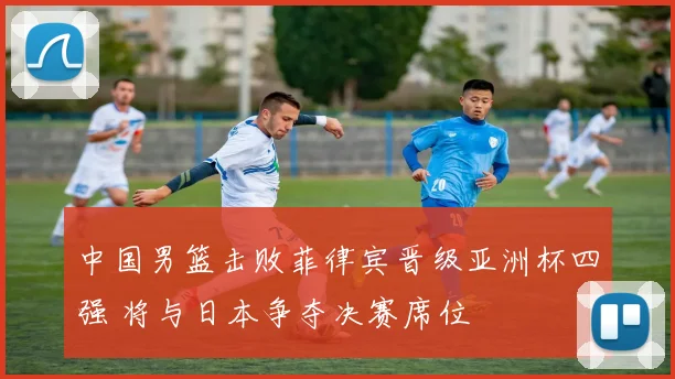 中国男篮击败菲律宾晋级亚洲杯四强 将与日本争夺决赛席位