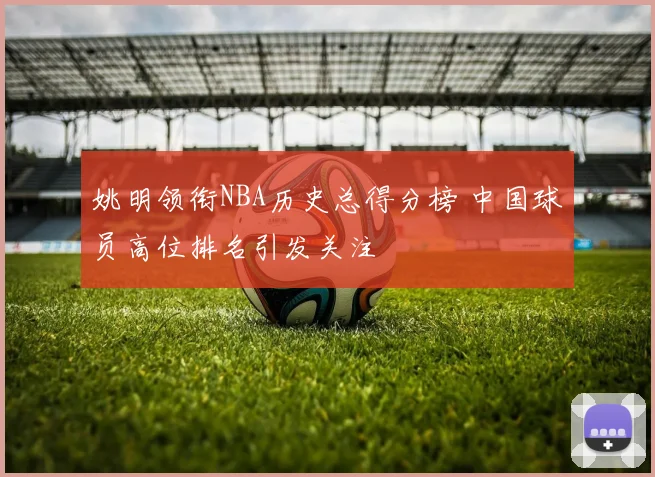 姚明领衔NBA历史总得分榜 中国球员高位排名引发关注