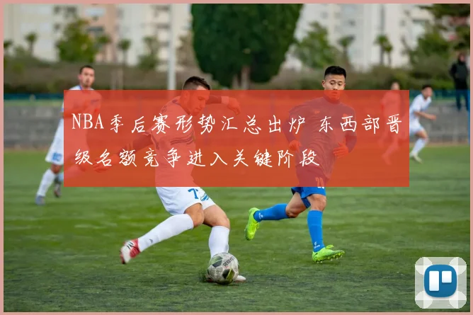 NBA季后赛形势汇总出炉 东西部晋级名额竞争进入关键阶段