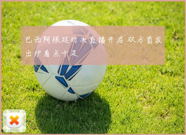 巴西阿根廷对决直播开启 双方首发出炉看点十足