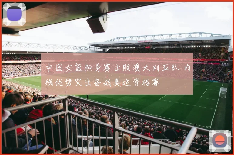 中国女篮热身赛击败澳大利亚队 内线优势突出备战奥运资格赛