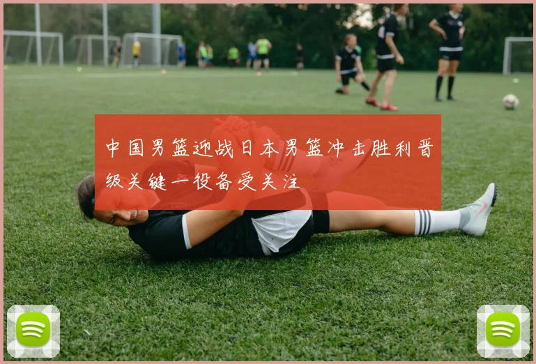 中国男篮迎战日本男篮冲击胜利晋级关键一役备受关注
