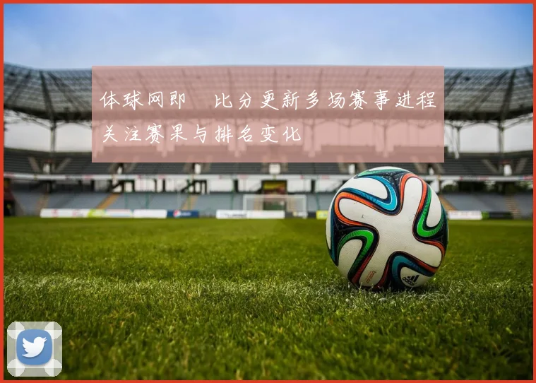 体球网即吋比分更新多场赛事进程关注赛果与排名变化