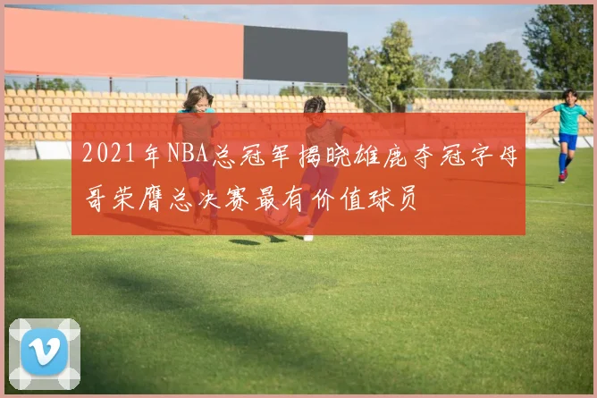 2021年NBA总冠军揭晓雄鹿夺冠字母哥荣膺总决赛最有价值球员