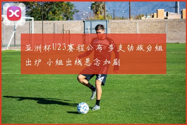 亚洲杯U23赛程公布 多支劲旅分组出炉 小组出线悬念加剧