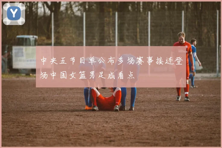中央五节目单公布多场赛事接连登场中国女篮男足成看点