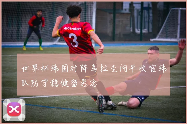 世界杯韩国对阵乌拉圭闷平收官韩队防守稳健留悬念