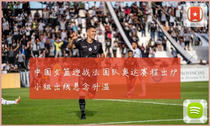 中国女篮迎战法国队奥运赛程出炉小组出线悬念升温