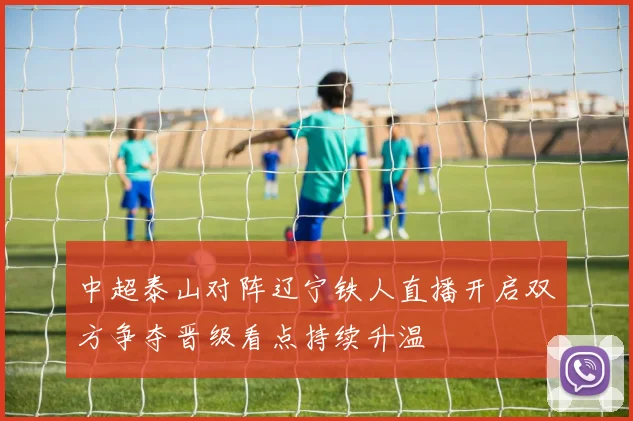 中超泰山对阵辽宁铁人直播开启双方争夺晋级看点持续升温