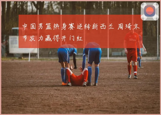 中国男篮热身赛逆转新西兰 周琦末节发力赢得开门红