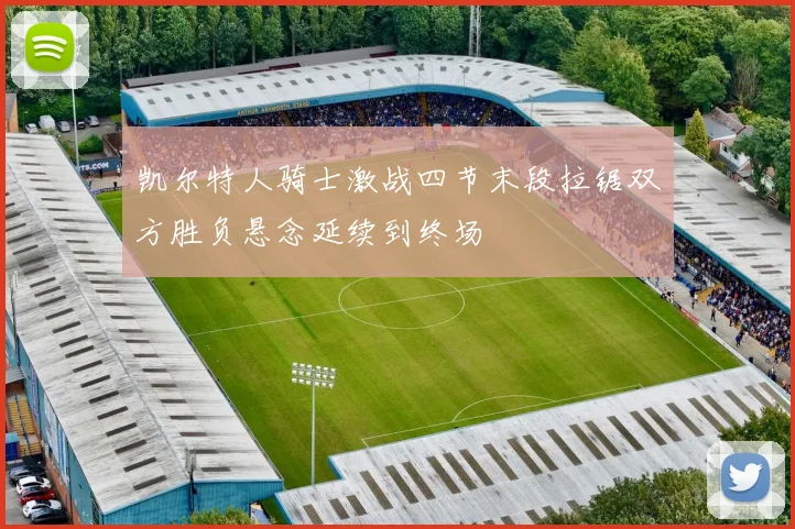 凯尔特人骑士激战四节末段拉锯双方胜负悬念延续到终场