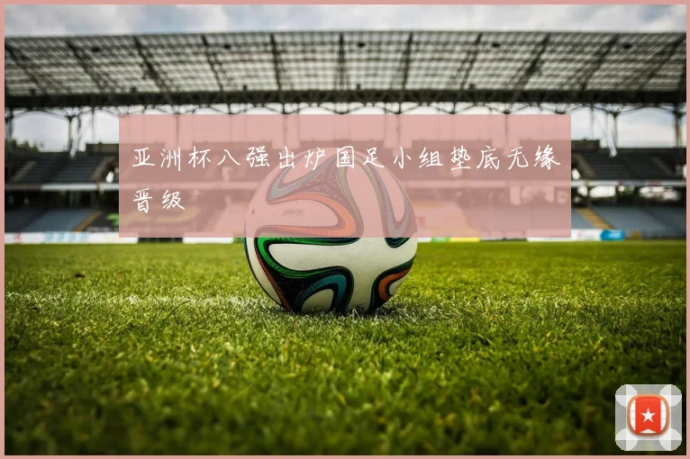 亚洲杯八强出炉国足小组垫底无缘晋级