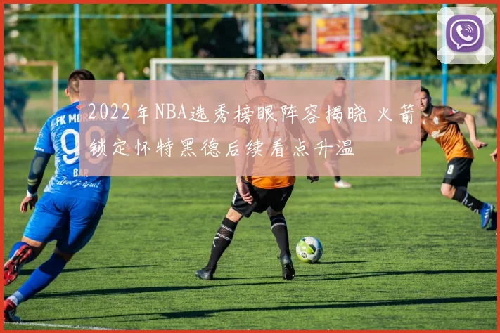 2022年NBA选秀榜眼阵容揭晓 火箭锁定怀特黑德后续看点升温