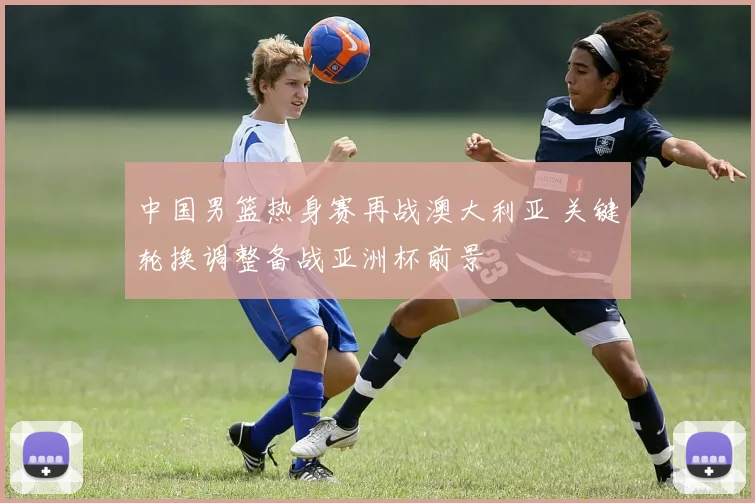 中国男篮热身赛再战澳大利亚 关键轮换调整备战亚洲杯前景