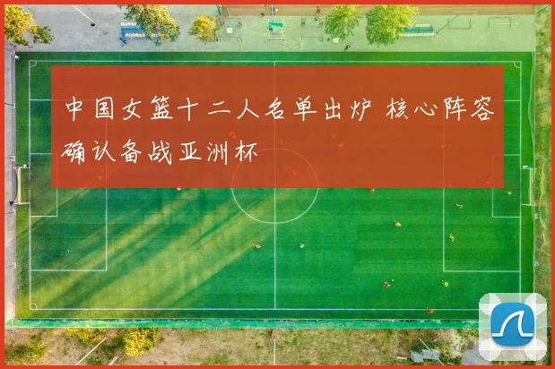 中国女篮十二人名单出炉 核心阵容确认备战亚洲杯